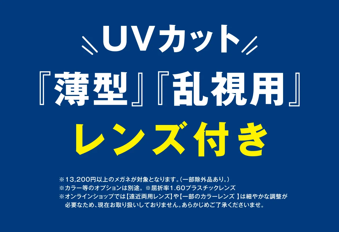 UVカット『薄型』『乱視用』レンズ付き ※¥13,200以上のメガネが対象となります。(一部除外品あり。)※カラー等のオプションは別途。 ※屈折率1.60プラスチックレンズ ※オンラインショップでは【遠近両用レンズ】や【一部のカラーレンズ 】は細やかな調整が必要なため、現在お取り扱いしておりません。あらかじめご了承くださいませ。