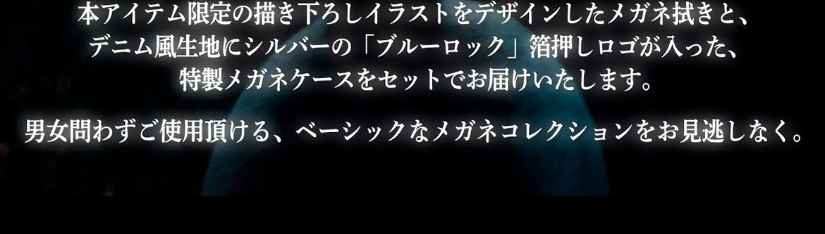 本アイテム限定の描き下ろしイラストをデザインしたメガネ拭きと、デニム風生地にシルバーの「ブルーロック」箔押しロゴが入った、特製メガネケースをセットでお届けいたします。男女問わずご使用頂ける、ベーシックなメガネコレクションをお見逃しなく。
