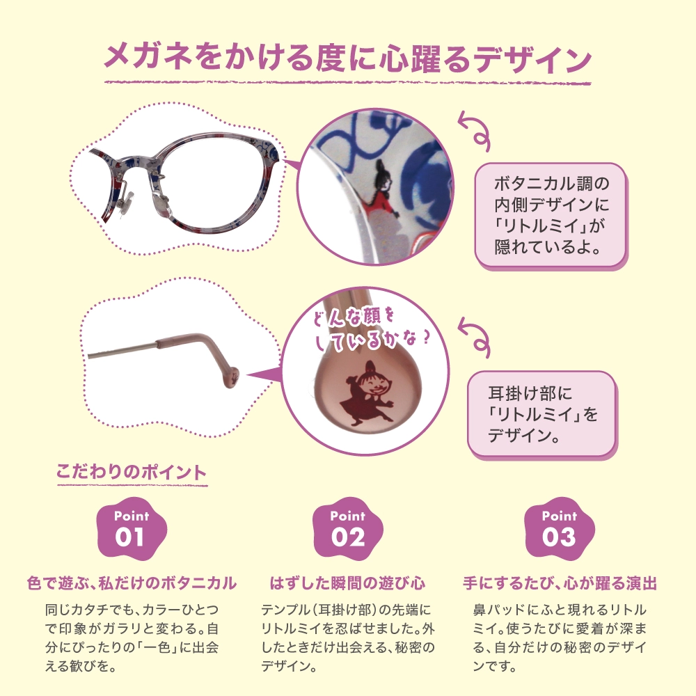 ムーミンデザインリトルミイのメガネフロントの内側には、色鮮やかな植物とリトルミイが共生するボタニカルな世界が広がります。 リトルミイが草花の中に溶け込むような繊細なプリントは遊び心を演出します。