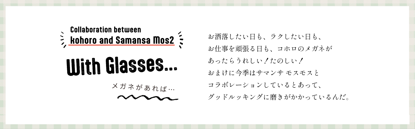 おしゃれしたい日も、ラクしたい日も、押土とを頑張るひも、コホロのメガネがあったらうれしい！たのしい！サマンサモスモスのコラボレーションでグッドルッキングに磨きがかかっているんだ