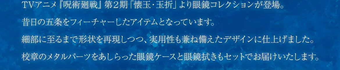 TVアニメ『呪術廻戦』第２期「懐玉・玉折」より眼鏡コレクションが登場。昔日の五条をフィーチャーしたアイテムとなっています。細部に至るまで形状を表現しつつ、実用性も兼ね備えたデザインに仕上げました。校章のメタルパーツをあしらった眼鏡ケースと眼鏡拭きもセットでお届けいたします。